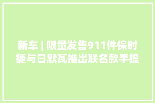 新车 | 限量发售911件保时捷与日默瓦推出联名款手提行李箱