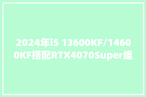2024年i5 13600KF/14600KF搭配RTX4070Super组装电脑设备清单 2024年i5 13600KF/14600KF搭配RTX4070Super组装电脑设备清单 智能科技