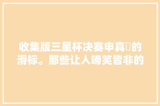 收集版三星杯决赛申真谞的滑标。那些让人啼笑皆非的勺子
