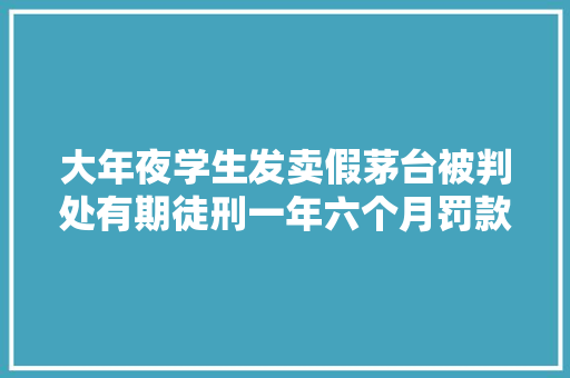 大年夜学生发卖假茅台被判处有期徒刑一年六个月罚款102000元 大年夜学生发卖假茅台被判处有期徒刑一年六个月罚款102000元 互联通信