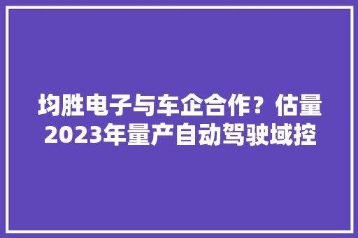 均胜电子与车企合作？估量2023年量产自动驾驶域控制器