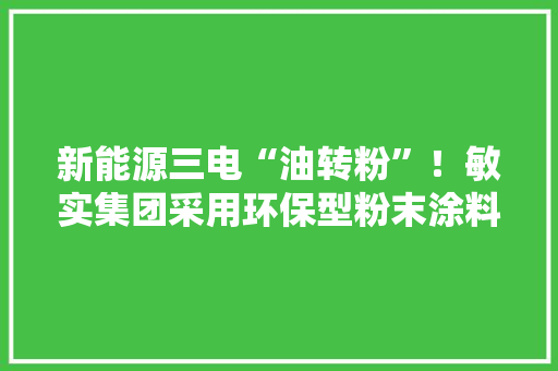 新能源三电“油转粉”！敏实集团采用环保型粉末涂料