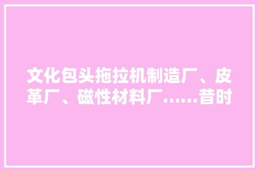 文化包头拖拉机制造厂、皮革厂、磁性材料厂……昔时包头的这些名企你还记得几家？