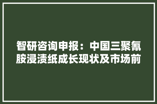 智研咨询申报：中国三聚氰胺浸渍纸成长现状及市场前景分析猜测 智研咨询申报：中国三聚氰胺浸渍纸成长现状及市场前景分析猜测 智能家居