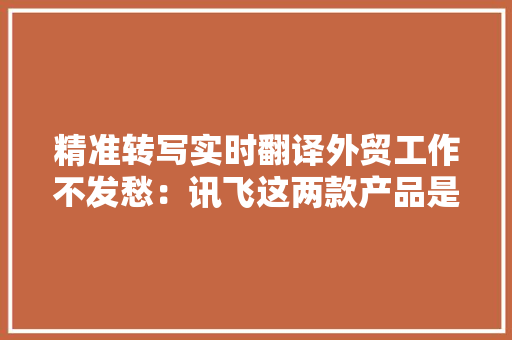 精准转写实时翻译外贸工作不发愁：讯飞这两款产品是我的旁边手