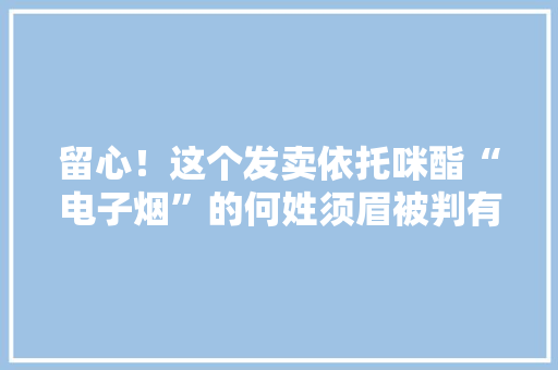 留心！这个发卖依托咪酯“电子烟”的何姓须眉被判有期徒刑九年