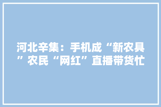 河北辛集：手机成“新农具”农民“网红”直播带货忙