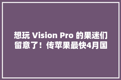 想玩 Vision Pro 的果迷们留意了！传苹果最快4月国内发卖 想玩 Vision Pro 的果迷们留意了！传苹果最快4月国内发卖 人工智能