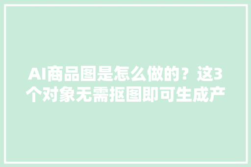 AI商品图是怎么做的？这3个对象无需抠图即可生成产品图！