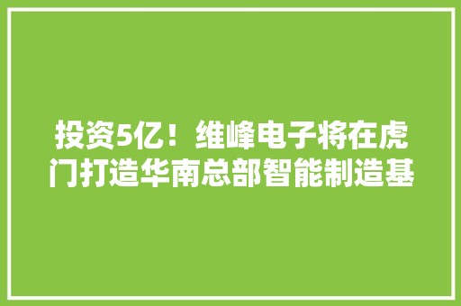 投资5亿！维峰电子将在虎门打造华南总部智能制造基地 投资5亿！维峰电子将在虎门打造华南总部智能制造基地 人工智能