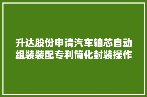 升达股份申请汽车轴芯自动组装装配专利简化封装操作 升达股份申请汽车轴芯自动组装装配专利简化封装操作 智能家居