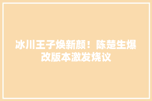 冰川王子焕新颜！陈楚生爆改版本激发烧议