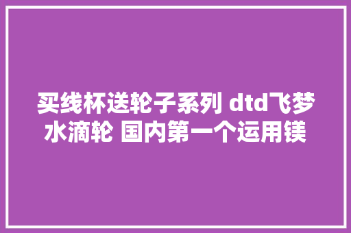 买线杯送轮子系列 dtd飞梦水滴轮 国内第一个运用镁合...