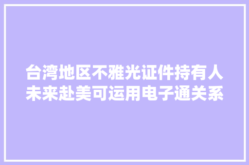 台湾地区不雅光证件持有人未来赴美可运用电子通关系统