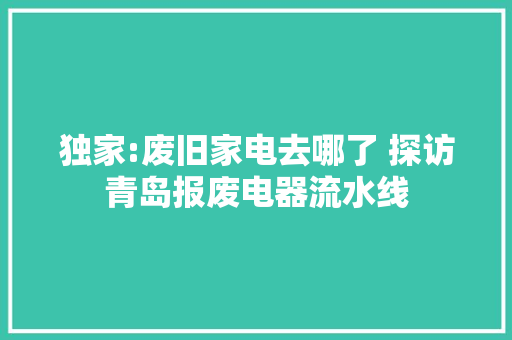 独家:废旧家电去哪了 探访青岛报废电器流水线 独家:废旧家电去哪了 探访青岛报废电器流水线 智能家居