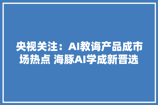央视关注：AI教诲产品成市场热点 海豚AI学成新晋选购潮流