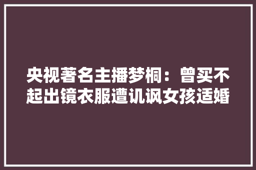 央视著名主播梦桐：曾买不起出镜衣服遭讥讽女孩适婚年事就该嫁
