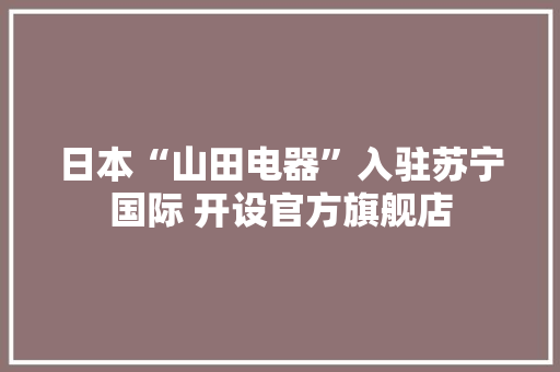 日本“山田电器”入驻苏宁国际 开设官方旗舰店 日本“山田电器”入驻苏宁国际 开设官方旗舰店 互联通信