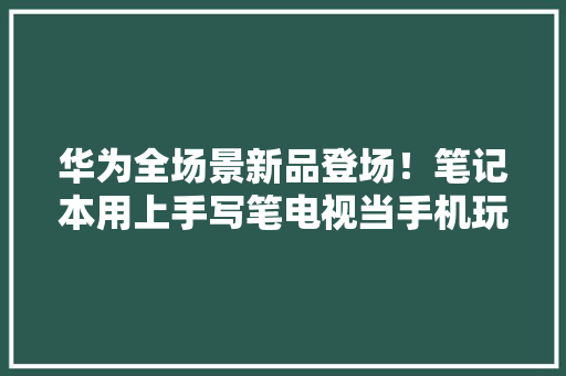 华为全场景新品登场！笔记本用上手写笔电视当手机玩199元起