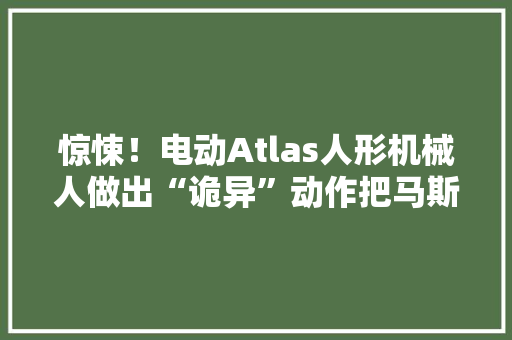 惊悚！电动Atlas人形机械人做出“诡异”动作把马斯克都吓坏了！
