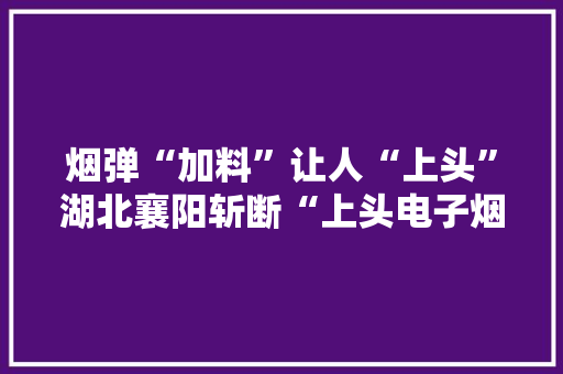 烟弹“加料”让人“上头”湖北襄阳斩断“上头电子烟”制贩链条 烟弹“加料”让人“上头”湖北襄阳斩断“上头电子烟”制贩链条 智能科技