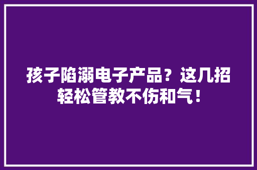 孩子陷溺电子产品？这几招轻松管教不伤和气！