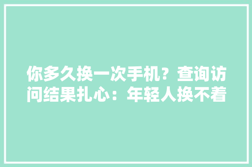 你多久换一次手机？查询访问结果扎心：年轻人换不着手机了