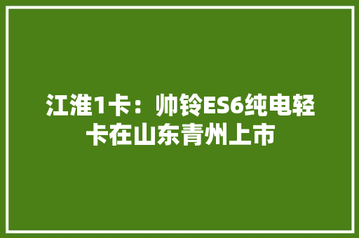 江淮1卡：帅铃ES6纯电轻卡在山东青州上市 江淮1卡：帅铃ES6纯电轻卡在山东青州上市 人工智能