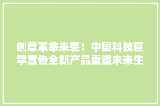 创意革命来袭！中国科技巨擘宣告全新产品重塑未来生活！ 创意革命来袭！中国科技巨擘宣告全新产品重塑未来生活！ 智能科技