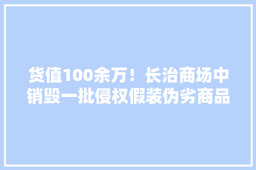 货值100余万！长治商场中销毁一批侵权假装伪劣商品
