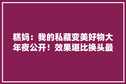 糕妈：我的私藏变美好物大年夜公开！效果堪比换头最便宜的不到30块