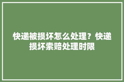 快递被损坏怎么处理？快递损坏索赔处理时限