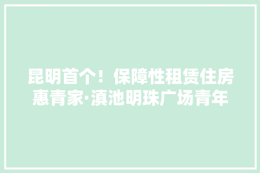 昆明首个！保障性租赁住房惠青家·滇池明珠广场青年就业创业园正式揭牌