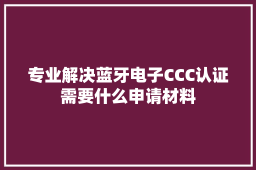 专业解决蓝牙电子CCC认证需要什么申请材料