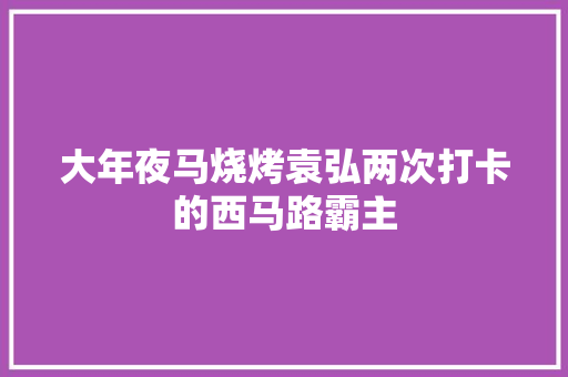 大年夜马烧烤袁弘两次打卡的西马路霸主