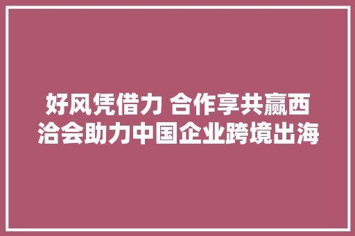 好风凭借力 合作享共赢西洽会助力中国企业跨境出海