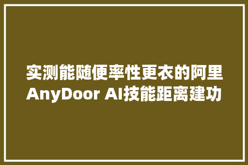 实测能随便率性更衣的阿里AnyDoor AI技能距离建功一步之遥 实测能随便率性更衣的阿里AnyDoor AI技能距离建功一步之遥 互联通信