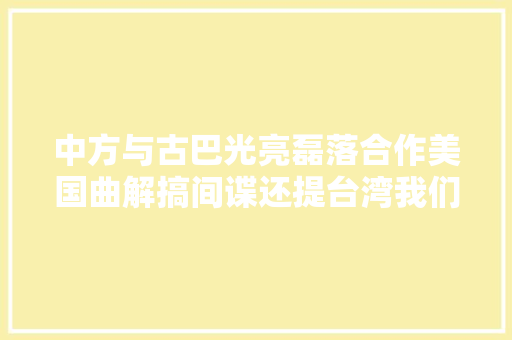 中方与古巴光亮磊落合作美国曲解搞间谍还提台湾我们毫不吸收