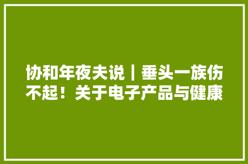 协和年夜夫说｜垂头一族伤不起！关于电子产品与健康的那点事儿 协和年夜夫说｜垂头一族伤不起！关于电子产品与健康的那点事儿 互联通信