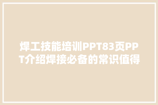 焊工技能培训PPT83页PPT介绍焊接必备的常识值得保存进修