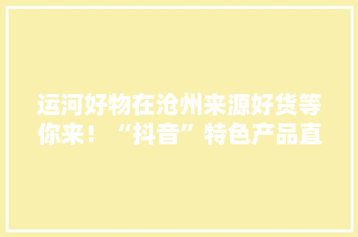 运河好物在沧州来源好货等你来！“抖音”特色产品直播带货节今天14时开启
