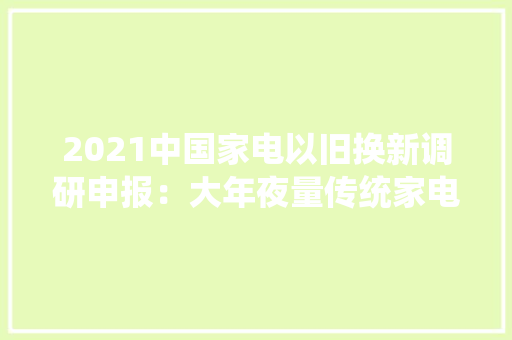 2021中国家电以旧换新调研申报：大年夜量传统家电、电子产品步入报废期