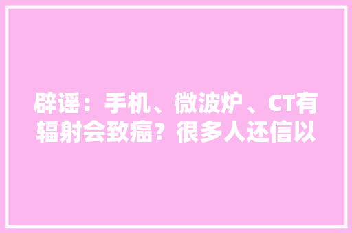 辟谣：手机、微波炉、CT有辐射会致癌？很多人还信以为真
