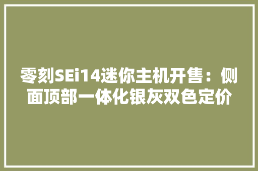 零刻SEi14迷你主机开售：侧面顶部一体化银灰双色定价2699元