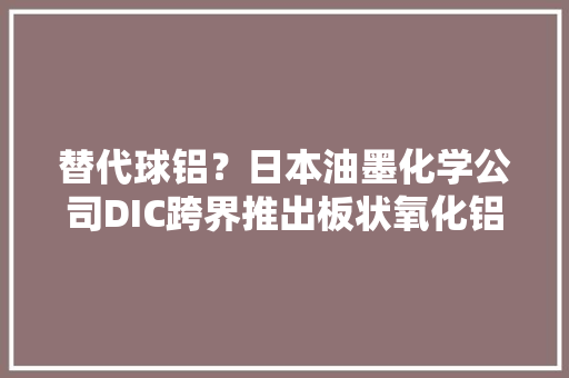 替代球铝？日本油墨化学公司DIC跨界推出板状氧化铝导热填料