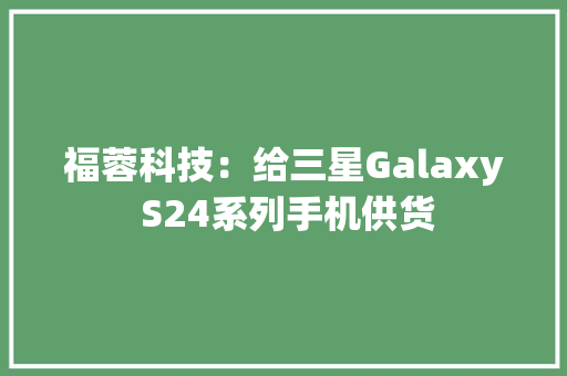 福蓉科技：给三星Galaxy S24系列手机供货