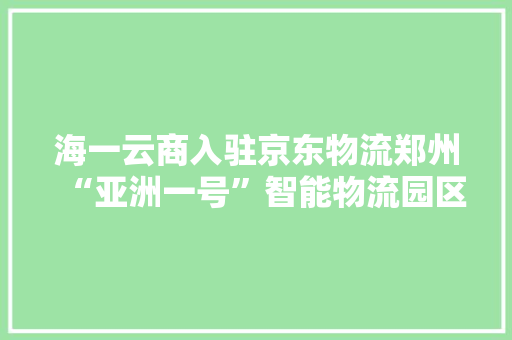 海一云商入驻京东物流郑州“亚洲一号”智能物流园区开设全国配送中央
