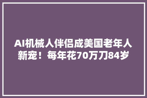 AI机械人伴侣成美国老年人新宠！每年花70万刀84岁白叟从新笑了 AI机械人伴侣成美国老年人新宠！每年花70万刀84岁白叟从新笑了 互联通信