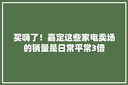 买嗨了！嘉定这些家电卖场的销量是日常平常3倍