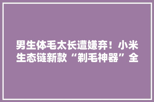 男生体毛太长遭嫌弃！小米生态链新款“剃毛神器”全身都能用
